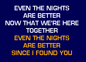 EVEN THE NIGHTS
ARE BETTER
NOW THAT WERE HERE
TOGETHER
EVEN THE NIGHTS
ARE BETTER
SINCE I FOUND YOU