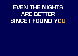 EVEN THE NIGHTS
ARE BETTER
SINCE I FOUND YOU