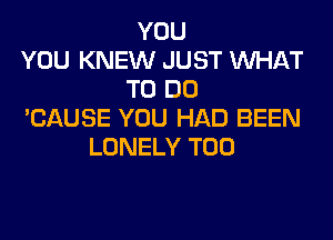 YOU
YOU KNEW JUST WHAT
TO DO
'CAUSE YOU HAD BEEN
LONELY T00