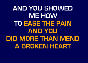 AND YOU SHOWED
ME HOW
TO EASE THE PAIN
AND YOU
DID MORE THAN MEND
A BROKEN HEART