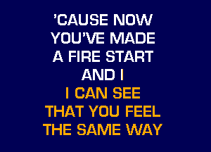 'CAUSE NOW

YOU'VE MADE

A FIRE START
AND I

I CAN SEE
THAT YOU FEEL
THE SAME WAY