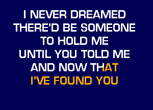 I NEVER DREAMED
THERE'D BE SOMEONE
TO HOLD ME
UNTIL YOU TOLD ME
AND NOW THAT
I'VE FOUND YOU