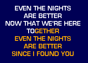 EVEN THE NIGHTS
ARE BETTER
NOW THAT WERE HERE
TOGETHER
EVEN THE NIGHTS
ARE BETTER
SINCE I FOUND YOU