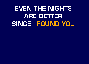 EVEN THE NIGHTS
ARE BETTER
SINCE I FOUND YOU