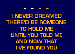 I NEVER DREAMED
THERE'D BE SOMEONE

TO HOLD ME
UNTIL YOU TOLD ME
AND NOW THAT
I'VE FOUND YOU