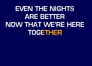 EVEN THE NIGHTS
ARE BETTER
NOW THAT WERE HERE
TOGETHER