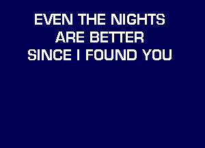 EVEN THE NIGHTS
ARE BETTER
SINCE I FOUND YOU