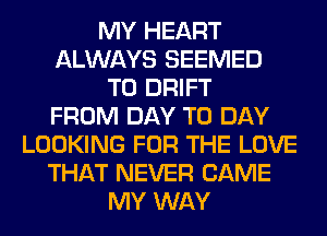 MY HEART
ALWAYS SEEMED
T0 DRIFT
FROM DAY TO DAY
LOOKING FOR THE LOVE
THAT NEVER CAME
MY WAY