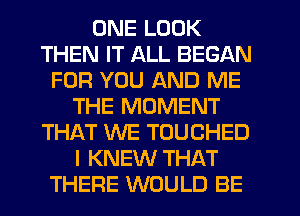 ONE LOOK
THEN IT ALL BEGAN
FOR YOU AND ME
THE MOMENT
THAT WE TOUCHED
I KNEW THAT
THERE WOULD BE