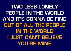 TWO LESS LONELY
PEOPLE IN THE WORLD
AND ITS GONNA BE FINE
OUT OF ALL THE PEOPLE
IN THE WORLD
I JUST CAN'T BELIEVE
YOU'RE MINE