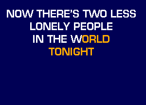 NOW THERE'S TWO LESS
LONELY PEOPLE
IN THE WORLD
TONIGHT