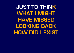 JUST TO THINK
WHAT I MIGHT
HAVE MISSED
LOOKING BACK

HOW DID I EXIST