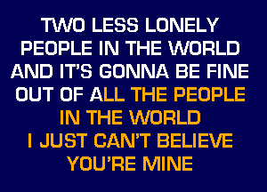 TWO LESS LONELY
PEOPLE IN THE WORLD
AND ITS GONNA BE FINE
OUT OF ALL THE PEOPLE
IN THE WORLD
I JUST CAN'T BELIEVE
YOU'RE MINE