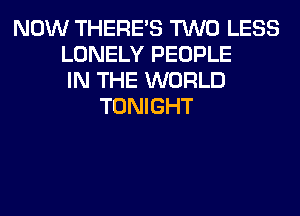NOW THERE'S TWO LESS
LONELY PEOPLE
IN THE WORLD
TONIGHT