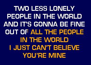 TWO LESS LONELY
PEOPLE IN THE WORLD
AND ITS GONNA BE FINE
OUT OF ALL THE PEOPLE
IN THE WORLD
I JUST CAN'T BELIEVE
YOU'RE MINE