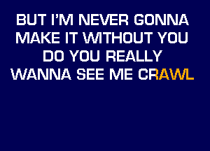 BUT I'M NEVER GONNA
MAKE IT WITHOUT YOU
DO YOU REALLY
WANNA SEE ME CRAWL