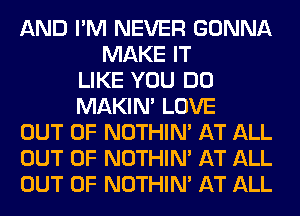 AND I'M NEVER GONNA
MAKE IT
LIKE YOU DO
MAKIM LOVE
OUT OF NOTHIN' AT ALL
OUT OF NOTHIN' AT ALL
OUT OF NOTHIN' AT ALL