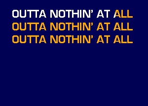 OUTTA NOTHIN' AT ALL
OUTTA NOTHIN' AT ALL
OUTTA NOTHIN' AT ALL