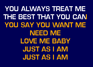 YOU ALWAYS TREAT ME
THE BEST THAT YOU CAN
YOU SAY YOU WANT ME
NEED ME
LOVE ME BABY
JUST AS I AM
JUST AS I AM