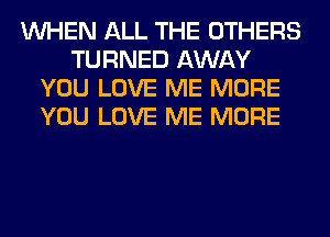 WHEN ALL THE OTHERS
TURNED AWAY
YOU LOVE ME MORE
YOU LOVE ME MORE