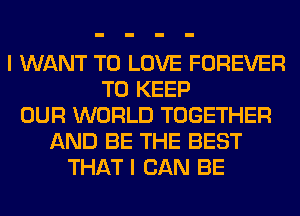 I WANT TO LOVE FOREVER
TO KEEP
OUR WORLD TOGETHER
AND BE THE BEST
THAT I CAN BE