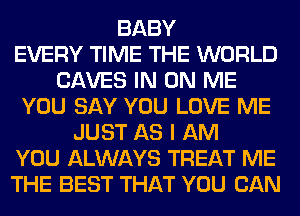 BABY
EVERY TIME THE WORLD
SAVES IN ON ME
YOU SAY YOU LOVE ME
JUST AS I AM
YOU ALWAYS TREAT ME
THE BEST THAT YOU CAN