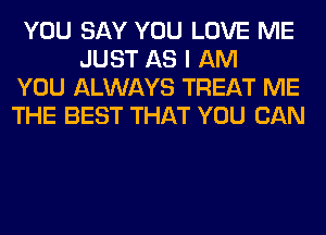 YOU SAY YOU LOVE ME
JUST AS I AM
YOU ALWAYS TREAT ME
THE BEST THAT YOU CAN