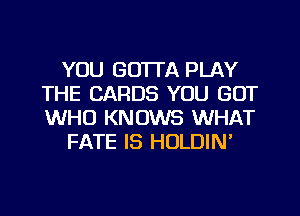 YOU GOTTA PLAY
THE CARDS YOU GOT
WHO KNOWS WHAT

FATE IS HOLDIN'