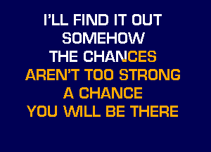 I'LL FIND IT OUT
SUMEHOW
THE CHANCES
AREN'T T00 STRONG
A CHANCE
YOU WLL BE THERE