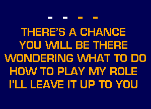 THERE'S A CHANCE
YOU WILL BE THERE
WONDERING WHAT TO DO
HOW TO PLAY MY ROLE
I'LL LEAVE IT UP TO YOU