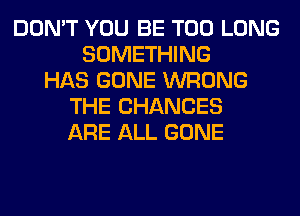 DON'T YOU BE T00 LONG
SOMETHING
HAS GONE WRONG
THE CHANCES
ARE ALL GONE