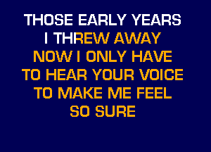 THOSE EARLY YEARS
I THREW AWAY
NOWI ONLY HAVE
TO HEAR YOUR VOICE
TO MAKE ME FEEL
SO SURE