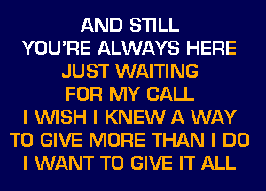 AND STILL
YOU'RE ALWAYS HERE
JUST WAITING
FOR MY CALL
I INISH I KNEW A WAY
TO GIVE MORE THAN I DO
I WANT TO GIVE IT ALL