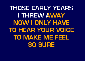 THOSE EARLY YEARS
I THREW AWAY
NOWI ONLY HAVE
TO HEAR YOUR VOICE
TO MAKE ME FEEL
SO SURE