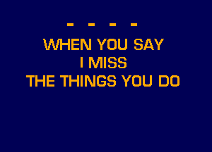 WHEN YOU SAY
I MISS

THE THINGS YOU DO