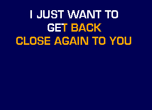 I JUST WANT TO
GET BACK
CLOSE AGAIN TO YOU