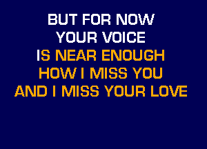 BUT FOR NOW
YOUR VOICE
IS NEAR ENOUGH
HOWI MISS YOU
AND I MISS YOUR LOVE