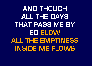 AND THOUGH
ALL THE DAYS
THAT PASS ME BY
50 SLOW
ALL THE EMPTINESS
INSIDE ME FLOWS