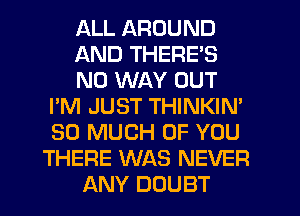 ALL AROUND
AND THERE'S
NO WAY OUT
I'M JUST THINKIN'
SO MUCH OF YOU
THERE WAS NEVER
ANY DOUBT