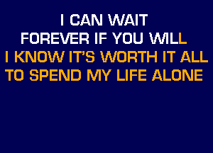 I CAN WAIT
FOREVER IF YOU WILL
I KNOW ITS WORTH IT ALL
T0 SPEND MY LIFE ALONE