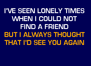 I'VE SEEN LONELY TIMES
WHEN I COULD NOT
FIND A FRIEND
BUT I ALWAYS THOUGHT
THAT I'D SEE YOU AGAIN