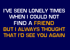 PVE SEEN LONELY TIMES
WHEN I COULD NOT
FIND A FRIEND
BUT I ALWAYS THOUGHT
THAT PD SEE YOU AGAIN