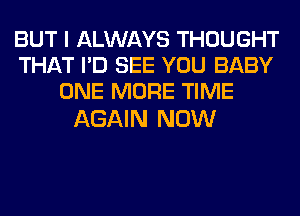 BUT I ALWAYS THOUGHT
THAT I'D SEE YOU BABY
ONE MORE TIME

AGAIN NOW