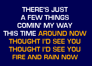THERE'S JUST
A FEW THINGS
COMIM MY WAY
THIS TIME AROUND NOW
THOUGHT I'D SEE YOU

THOUGHT I'D SEE YOU
FIRE AND RAIN NOW