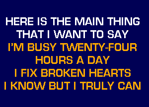 HERE IS THE MAIN THING
THAT I WANT TO SAY
I'M BUSY TWENTY-FOUR
HOURS A DAY
I FIX BROKEN HEARTS
I KNOW BUT I TRULY CAN