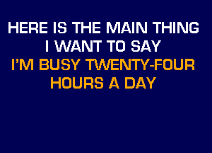 HERE IS THE MAIN THING
I WANT TO SAY

I'M BUSY TWENTY-FOUR
HOURS A DAY