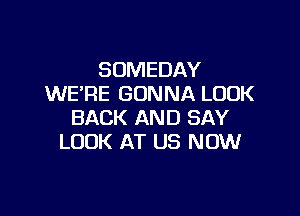 SOMEDAY
WE'RE GONNA LOOK

BACK AND SAY
LOOK AT US NOW