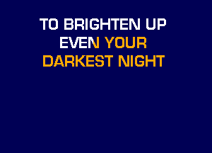 T0 BRIGHTEN UP
EVEN YOUR
DARKEST NIGHT