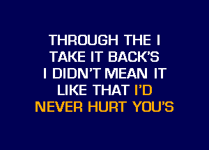 THROUGH THE I
TAKE IT BACK'S
I DIDN'T MEAN IT
LIKE THAT I'D
NEVER HURT YOU'S

g