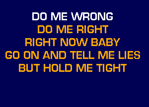 DO ME WRONG
DO ME RIGHT
RIGHT NOW BABY
GO ON AND TELL ME LIES
BUT HOLD ME TIGHT